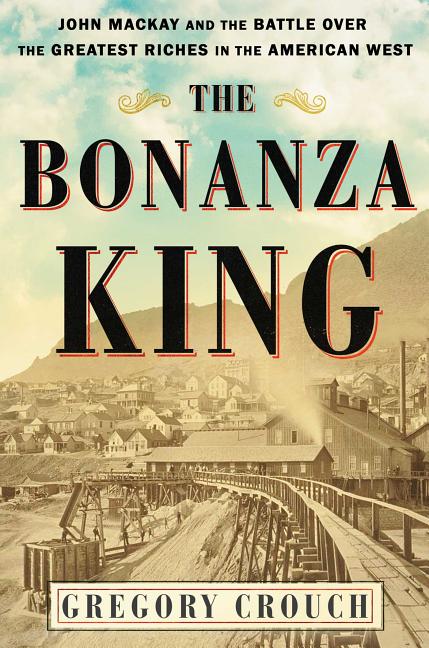 The Bonanza King John Mackay and the Battle over the Greatest Riches in the American West
